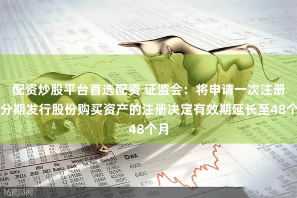 配资炒股平台首选配资 证监会：将申请一次注册、分期发行股份购买资产的注册决定有效期延长至48个月