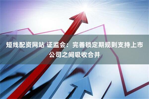 短线配资网站 证监会：完善锁定期规则支持上市公司之间吸收合并