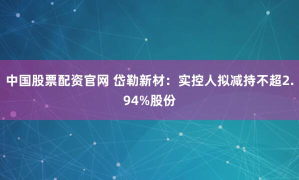 中国股票配资官网 岱勒新材：实控人拟减持不超2.94%股份