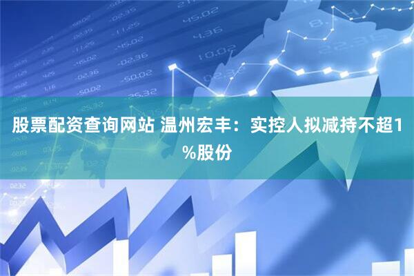 股票配资查询网站 温州宏丰：实控人拟减持不超1%股份