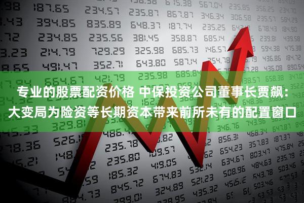 专业的股票配资价格 中保投资公司董事长贾飙：大变局为险资等长期资本带来前所未有的配置窗口