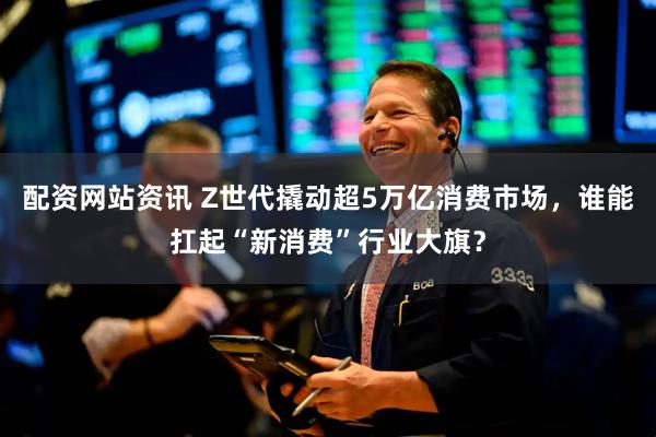 配资网站资讯 Z世代撬动超5万亿消费市场，谁能扛起“新消费”行业大旗？