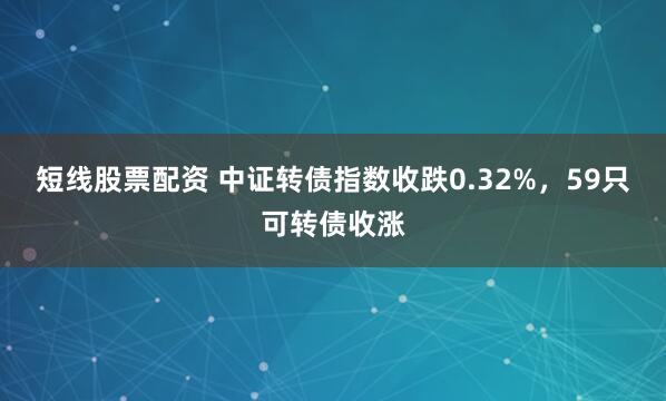短线股票配资 中证转债指数收跌0.32%，59只可转债收涨