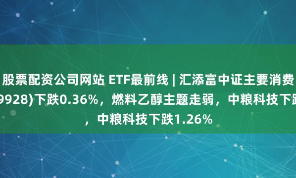 股票配资公司网站 ETF最前线 | 汇添富中证主要消费ETF(159928)下跌0.36%，燃料乙醇主题走弱，中粮科技下跌1.26%