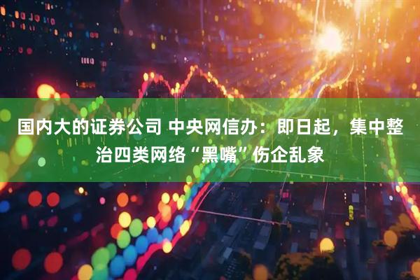 国内大的证券公司 中央网信办：即日起，集中整治四类网络“黑嘴”伤企乱象