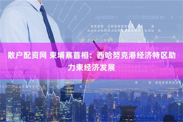 散户配资网 柬埔寨首相：西哈努克港经济特区助力柬经济发展