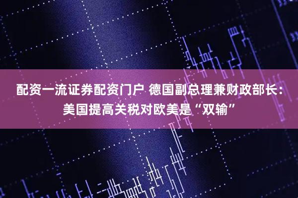 配资一流证券配资门户 德国副总理兼财政部长：美国提高关税对欧美是“双输”