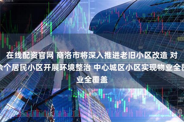 在线配资官网 商洛市将深入推进老旧小区改造 对千余个居民小区开展环境整治 中心城区小区实现物业全覆盖