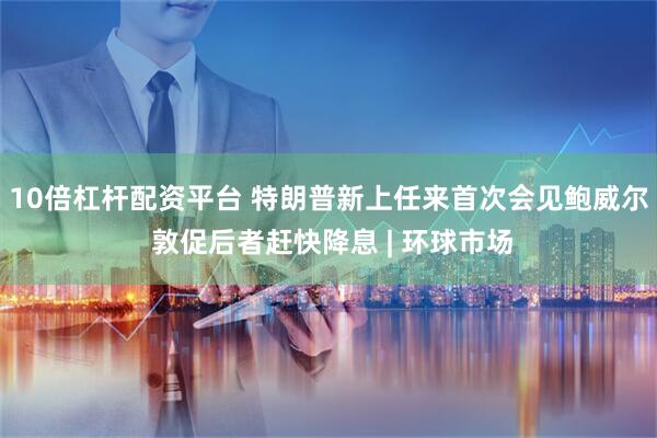 10倍杠杆配资平台 特朗普新上任来首次会见鲍威尔 敦促后者赶快降息 | 环球市场