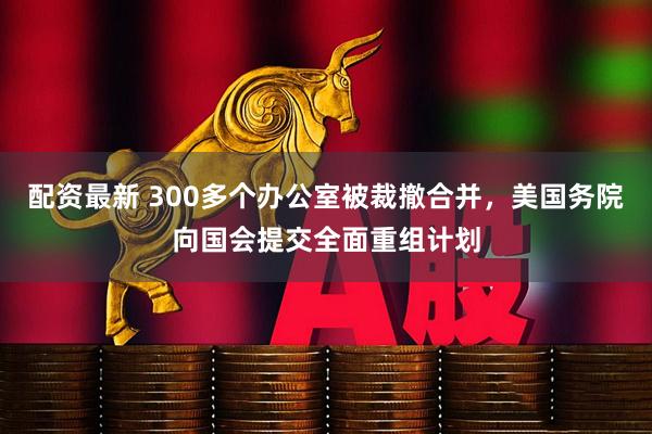 配资最新 300多个办公室被裁撤合并，美国务院向国会提交全面重组计划