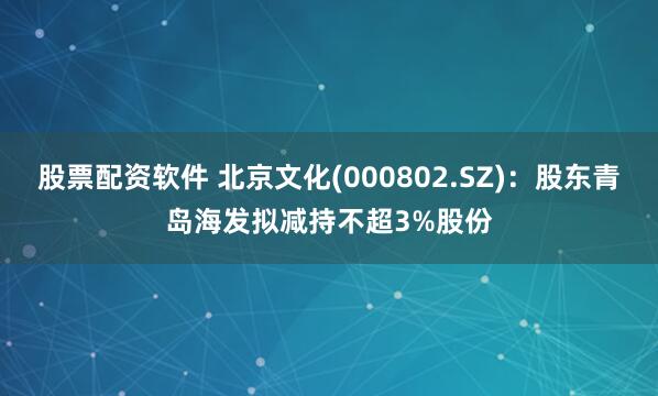 股票配资软件 北京文化(000802.SZ)：股东青岛海发拟减持不超3%股份
