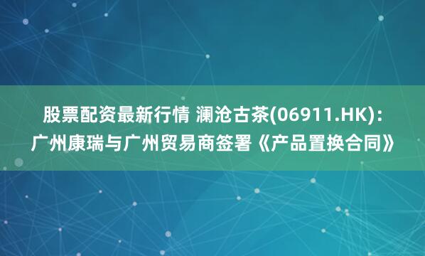 股票配资最新行情 澜沧古茶(06911.HK)：广州康瑞与广州贸易商签署《产品置换合同》