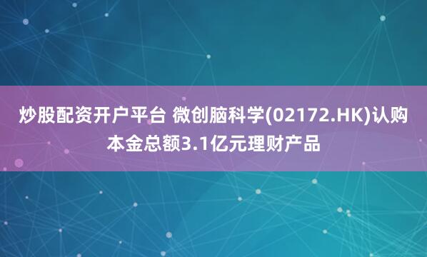 炒股配资开户平台 微创脑科学(02172.HK)认购本金总额3.1亿元理财产品