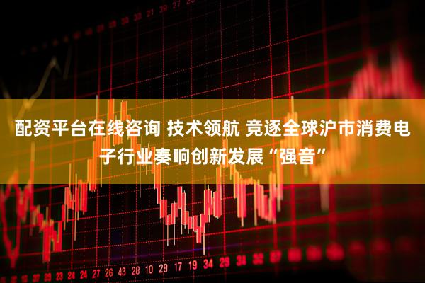 配资平台在线咨询 技术领航 竞逐全球沪市消费电子行业奏响创新发展“强音”