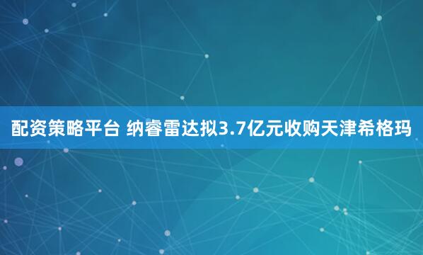 配资策略平台 纳睿雷达拟3.7亿元收购天津希格玛