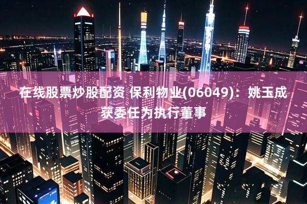 在线股票炒股配资 保利物业(06049)：姚玉成获委任为执行董事