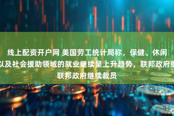 线上配资开户网 美国劳工统计局称，保健、休闲和招待以及社会援助领域的就业继续呈上升趋势，联邦政府继续裁员