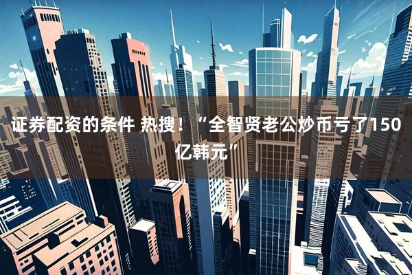证券配资的条件 热搜！“全智贤老公炒币亏了150亿韩元”