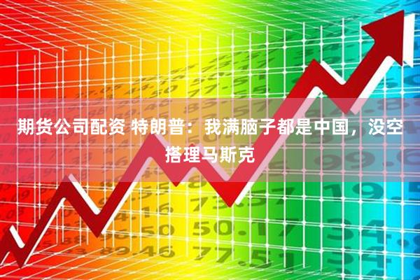 期货公司配资 特朗普：我满脑子都是中国，没空搭理马斯克