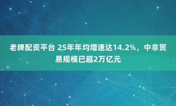 老牌配资平台 25年年均增速达14.2%，中非贸易规模已超2万亿元
