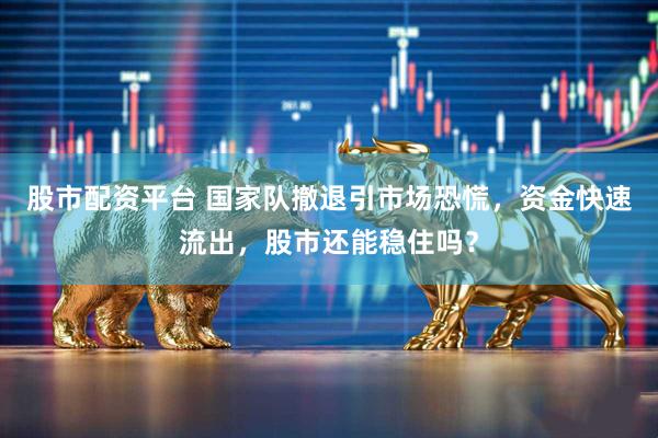 股市配资平台 国家队撤退引市场恐慌，资金快速流出，股市还能稳住吗？