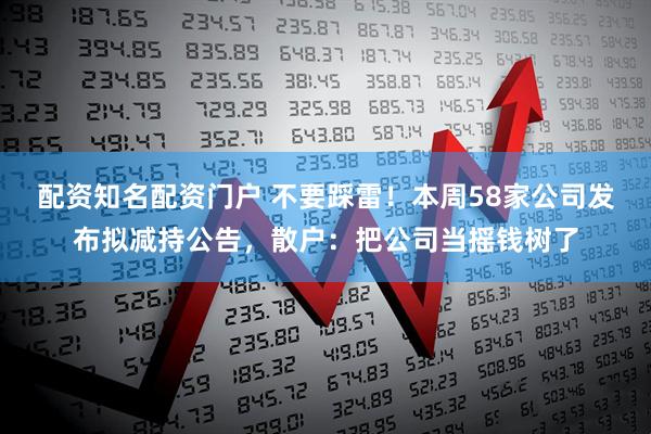 配资知名配资门户 不要踩雷！本周58家公司发布拟减持公告，散户：把公司当摇钱树了