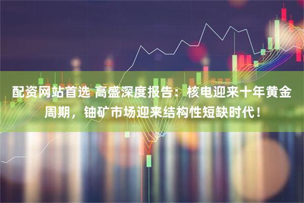 配资网站首选 高盛深度报告:核电迎来十年黄金周期,铀矿市场迎来结构性短缺时代!