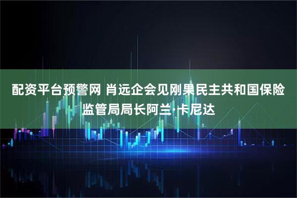 配资平台预警网 肖远企会见刚果民主共和国保险监管局局长阿兰·卡尼达