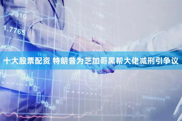 十大股票配资 特朗普为芝加哥黑帮大佬减刑引争议