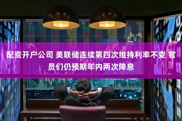 配资开户公司 美联储连续第四次维持利率不变 官员们仍预期年内两次降息