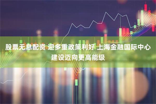 股票无息配资 迎多重政策利好 上海金融国际中心建设迈向更高能级