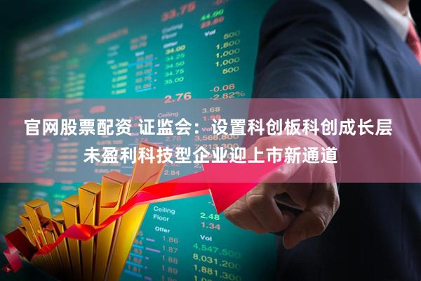 官网股票配资 证监会：设置科创板科创成长层 未盈利科技型企业迎上市新通道