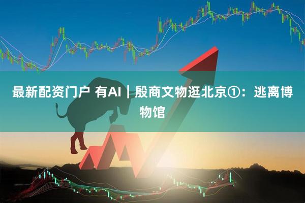 最新配资门户 有AI｜殷商文物逛北京①：逃离博物馆