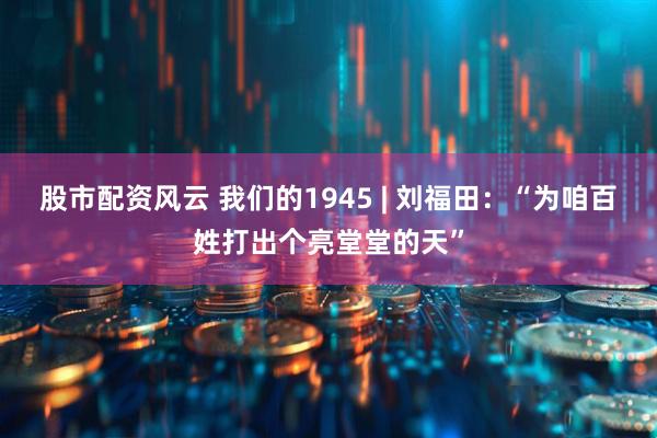 股市配资风云 我们的1945 | 刘福田：“为咱百姓打出个亮堂堂的天”