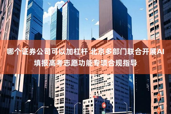 哪个证券公司可以加杠杆 北京多部门联合开展AI填报高考志愿功能专项合规指导