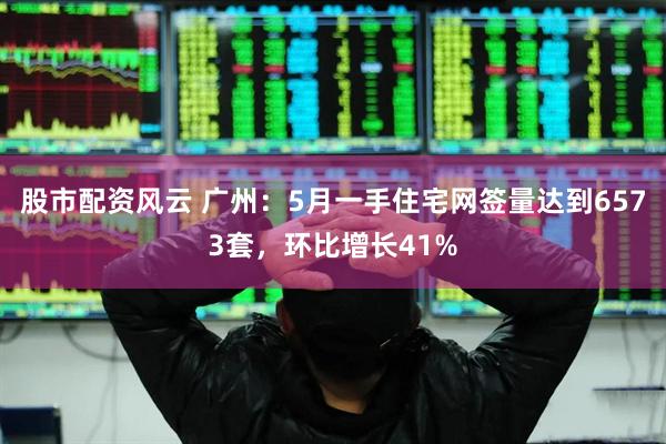 股市配资风云 广州：5月一手住宅网签量达到6573套，环比增长41%
