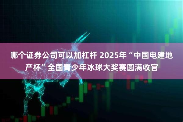 哪个证券公司可以加杠杆 2025年“中国电建地产杯”全国青少年冰球大奖赛圆满收官