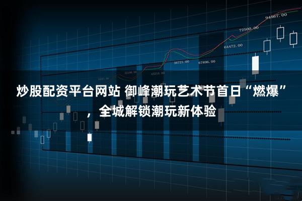 炒股配资平台网站 御峰潮玩艺术节首日“燃爆”，全城解锁潮玩新体验