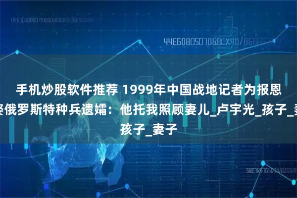 手机炒股软件推荐 1999年中国战地记者为报恩，娶俄罗斯特种兵遗孀：他托我照顾妻儿_卢宇光_孩子_妻子