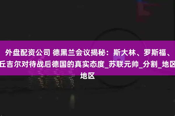 外盘配资公司 德黑兰会议揭秘：斯大林、罗斯福、丘吉尔对待战后德国的真实态度_苏联元帅_分割_地区