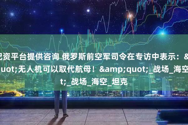 配资平台提供咨询 俄罗斯前空军司令在专访中表示："无人机可以取代航母！"_战场_海空_坦克