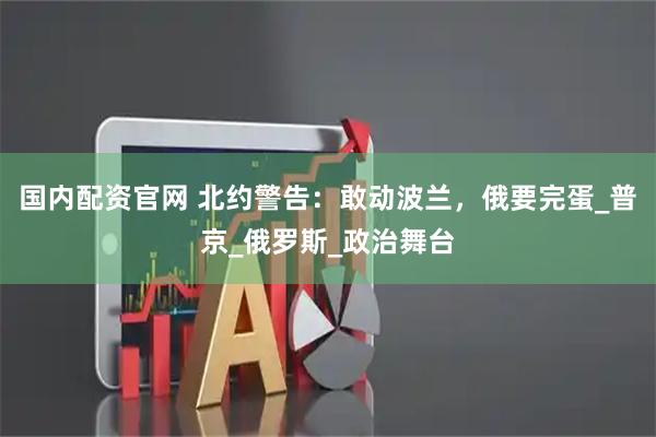 国内配资官网 北约警告:敢动波兰,俄要完蛋_普京_俄罗斯_政治舞台