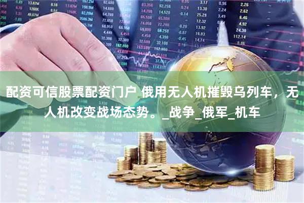 配资可信股票配资门户 俄用无人机摧毁乌列车，无人机改变战场态势。_战争_俄军_机车