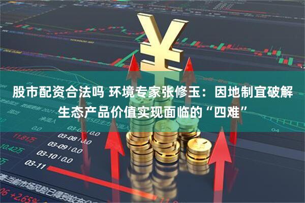 股市配资合法吗 环境专家张修玉：因地制宜破解生态产品价值实现面临的“四难”