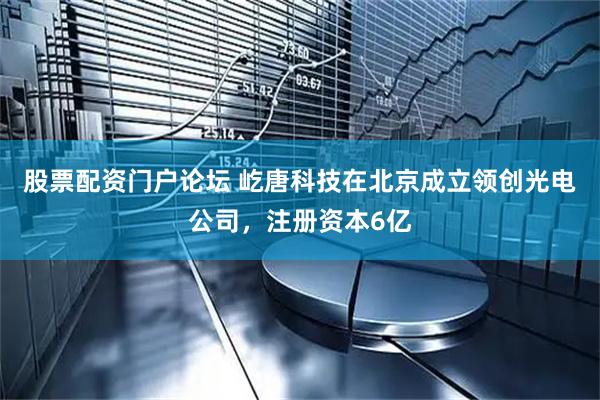 股票配资门户论坛 屹唐科技在北京成立领创光电公司，注册资本6亿