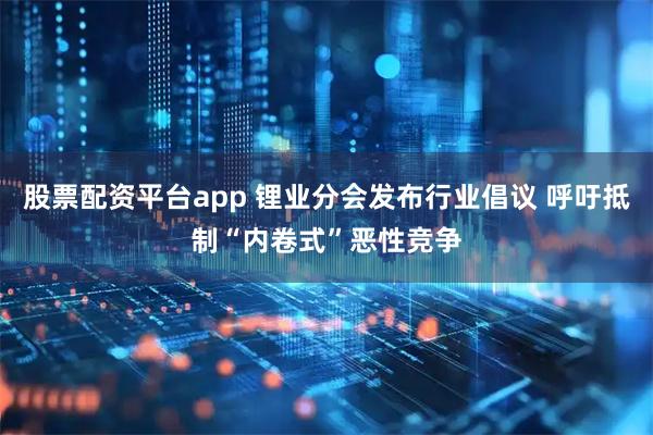 股票配资平台app 锂业分会发布行业倡议 呼吁抵制“内卷式”恶性竞争