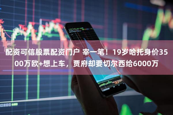 配资可信股票配资门户 宰一笔！19岁哈托身价3500万欧+想上车，贾府却要切尔西给6000万