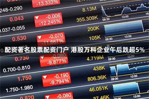 配资著名股票配资门户 港股万科企业午后跌超5%