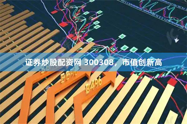 证券炒股配资网 300308，市值创新高