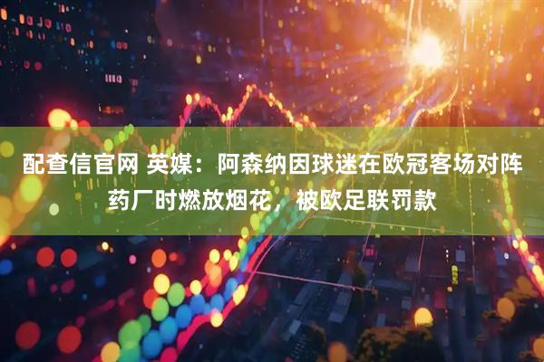 配查信官网 英媒：阿森纳因球迷在欧冠客场对阵药厂时燃放烟花，被欧足联罚款